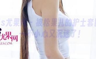 UGirls尤果网 - 被松果儿的护士套图吸引，一不小心又沉迷了！