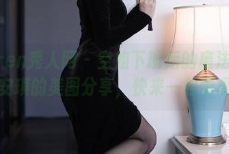 Xiuren秀人网 - 空姐下班后的魔法时刻，唐安琪的美图分享，快来一起围观吧！