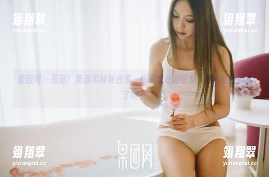 果团网 - 最新！莫雅淇妹妹合集，超乎想象的可爱，你准备好心动了吗？-翊翔翠