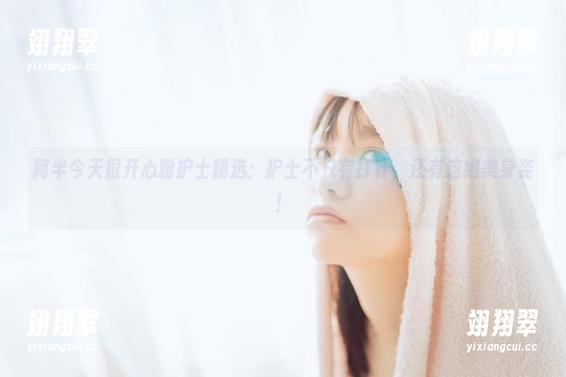 阿半今天很开心粉护士精选：护士不只有打针，还有这绝美身姿！-翊翔翠